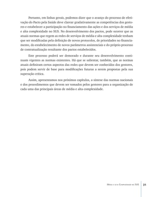 31Média e alta Complexidade no SUS
Portanto, em linhas gerais, podemos dizer que o avanço do processo de efeti-
vação do Pacto pela Saúde deve clarear gradativamente as competências dos gesto-
res e estabelecer a participação no financiamento das ações e dos serviços de média
e alta complexidade no SUS. No desenvolvimento dos pactos, pode ocorrer que as
atuais normas que regem as redes de serviços de média e alta complexidade tenham
que ser modificadas pela definição de novos protocolos, de prioridades no financia-
mento, do estabelecimento de novos parâmetros assistenciais e do próprio processo
de contratualização resultante dos pactos estabelecidos.
Este processo poderá ser demorado e durante seu desenvolvimento conti-
nuam vigentes as normas existentes. Há que se salientar, também, que as normas
atuais definiram certos aspectos das redes que devem ser conhecidos dos gestores,
pois podem servir de base para modificações futuras a serem propostas pela sua
superação crítica.
Assim, apresentamos nos próximos capítulos, a síntese das normas nacionais
e dos procedimentos que devem ser tomados pelos gestores para a organização de
cada uma das principais áreas de média e alta complexidade.
livro9f1.indd 31 2/21/aaaa 10:16:41
 
