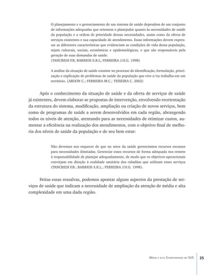 35Média e alta Complexidade no SUS
O planejamento e o gerenciamento de um sistema de saúde dependem de um conjunto
de informações adequadas que orientem o planejador quanto às necessidades de saúde
da população e a ordem de prioridade dessas necessidades, assim como da oferta de
serviços existentes e sua capacidade de atendimento. Essas informações devem expres-
sar as diferentes características que evidenciam as condições de vida dessa população,
sejam culturais, sociais, econômicas e epidemiológicas, e que são responsáveis pela
geração de suas demandas de saúde.
(TANCREDI F.B; BARRIOS S.R.L; FERREIRA J.H.G. 1998)
A análise da situação de saúde consiste no processo de identificação, formulação, priori-
zação e explicação de problemas de saúde da população que vive e/ou trabalha em um
território. (ABDON C.; FERREIRA M.C.; TEIXEIRA C. 2002)
Após o conhecimento da situação de saúde e da oferta de serviços de saúde
já existentes, devem elaborar-se propostas de intervenção, envolvendo reorientação
da estrutura do sistema, modificação, ampliação ou criação de novos serviços, bem
como de programas de saúde a serem desenvolvidos em cada região, abrangendo
todos os níveis de atenção, atentando para as necessidades de otimizar custos, au-
mentar a eficiência na realização dos atendimentos, com o objetivo final de melho-
ria dos níveis de saúde da população e de seu bem estar:
Não devemos nos esquecer de que no setor da saúde gerenciamos recursos escassos
para necessidades ilimitadas. Gerenciar esses recursos de forma adequada nos remete
à responsabilidade de planejar adequadamente, de modo que os objetivos operacionais
convirjam em direção à realidade sanitária dos cidadãos que utilizam esses serviços
(TANCREDI F.B.; BARRIOS S.R.L.; FERREIRA J.H.G. 1998).
Feitas essas ressalvas, podemos apontar alguns aspectos da prestação de ser-
viços de saúde que indicam a necessidade de ampliação da atenção de média e alta
complexidade em uma dada região.
livro9f1.indd 35 2/21/aaaa 10:16:42
 