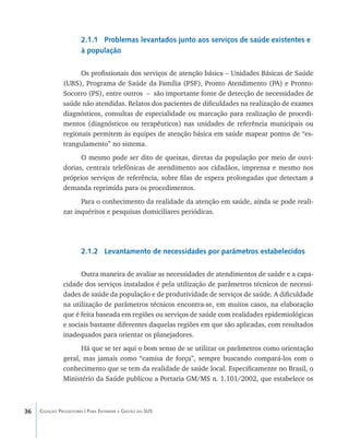 36 Coleção Progestores | Para Entender a Gestão do SUS
2.1.1 Problemas levantados junto aos serviços de saúde existentes e
à população
Os profissionais dos serviços de atenção básica – Unidades Básicas de Saúde
(UBS), Programa de Saúde da Família (PSF), Pronto Atendimento (PA) e Pronto-
Socorro (PS), entre outros – são importante fonte de detecção de necessidades de
saúde não atendidas. Relatos dos pacientes de dificuldades na realização de exames
diagnósticos, consultas de especialidade ou marcação para realização de procedi-
mentos (diagnósticos ou terapêuticos) nas unidades de referência municipais ou
regionais permitem às equipes de atenção básica em saúde mapear pontos de “es-
trangulamento” no sistema.
O mesmo pode ser dito de queixas, diretas da população por meio de ouvi-
dorias, centrais telefônicas de atendimento aos cidadãos, imprensa e mesmo nos
próprios serviços de referência, sobre filas de espera prolongadas que detectam a
demanda reprimida para os procedimentos.
Para o conhecimento da realidade da atenção em saúde, ainda se pode reali-
zar inquéritos e pesquisas domiciliares periódicas.
2.1.2 Levantamento de necessidades por parâmetros estabelecidos
Outra maneira de avaliar as necessidades de atendimentos de saúde e a capa-
cidade dos serviços instalados é pela utilização de parâmetros técnicos de necessi-
dades de saúde da população e de produtividade de serviços de saúde. A dificuldade
na utilização de parâmetros técnicos encontra-se, em muitos casos, na elaboração
que é feita baseada em regiões ou serviços de saúde com realidades epidemiológicas
e sociais bastante diferentes daquelas regiões em que são aplicadas, com resultados
inadequados para orientar os planejadores.
Há que se ter aqui o bom senso de se utilizar os parâmetros como orientação
geral, mas jamais como “camisa de força”, sempre buscando compará-los com o
conhecimento que se tem da realidade de saúde local. Especificamente no Brasil, o
Ministério da Saúde publicou a Portaria GM/MS n. 1.101/2002, que estabelece os
livro9f1.indd 36 2/21/aaaa 10:16:42
 