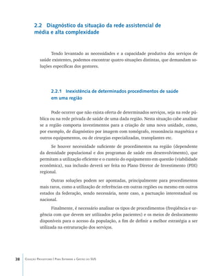 38 Coleção Progestores | Para Entender a Gestão do SUS
2.2 Diagnóstico da situação da rede assistencial de
média e alta complexidade
Tendo levantado as necessidades e a capacidade produtiva dos serviços de
saúde existentes, podemos encontrar quatro situações distintas, que demandam so-
luções específicas dos gestores.
2.2.1 Inexistência de determinados procedimentos de saúde
em uma região
Pode ocorrer que não exista oferta de determinados serviços, seja na rede pú-
blica ou na rede privada de saúde de uma dada região. Nesta situação cabe analisar
se a região comporta investimentos para a criação de uma nova unidade, como,
por exemplo, de diagnóstico por imagem com tomógrafo, ressonância magnética e
outros equipamentos, ou de cirurgias especializadas, transplantes etc.
Se houver necessidade suficiente de procedimentos na região (dependente
da densidade populacional e dos programas de saúde em desenvolvimento), que
permitam a utilização eficiente e o custeio do equipamento em questão (viabilidade
econômica), sua inclusão deverá ser feita no Plano Diretor de Investimento (PDI)
regional.
Outras soluções podem ser apontadas, principalmente para procedimentos
mais raros, como a utilização de referências em outras regiões ou mesmo em outros
estados da federação, sendo necessária, neste caso, a pactuação interestadual ou
nacional.
Finalmente, é necessário analisar os tipos de procedimentos (freqüência e ur-
gência com que devem ser utilizados pelos pacientes) e os meios de deslocamento
disponíveis para o acesso da população, a fim de definir a melhor estratégia a ser
utilizada na estruturação dos serviços.
livro9f1.indd 38 2/21/aaaa 10:16:42
 