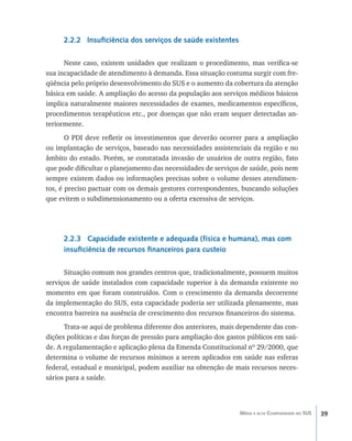 39Média e alta Complexidade no SUS
2.2.2 Insuficiência dos serviços de saúde existentes
Neste caso, existem unidades que realizam o procedimento, mas verifica-se
sua incapacidade de atendimento à demanda. Essa situação costuma surgir com fre-
qüência pelo próprio desenvolvimento do SUS e o aumento da cobertura da atenção
básica em saúde. A ampliação do acesso da população aos serviços médicos básicos
implica naturalmente maiores necessidades de exames, medicamentos específicos,
procedimentos terapêuticos etc., por doenças que não eram sequer detectadas an-
teriormente.
O PDI deve refletir os investimentos que deverão ocorrer para a ampliação
ou implantação de serviços, baseado nas necessidades assistenciais da região e no
âmbito do estado. Porém, se constatada invasão de usuários de outra região, fato
que pode dificultar o planejamento das necessidades de serviços de saúde, pois nem
sempre existem dados ou informações precisas sobre o volume desses atendimen-
tos, é preciso pactuar com os demais gestores correspondentes, buscando soluções
que evitem o subdimensionamento ou a oferta excessiva de serviços.
2.2.3 Capacidade existente e adequada (física e humana), mas com
insuficiência de recursos financeiros para custeio
Situação comum nos grandes centros que, tradicionalmente, possuem muitos
serviços de saúde instalados com capacidade superior à da demanda existente no
momento em que foram construídos. Com o crescimento da demanda decorrente
da implementação do SUS, esta capacidade poderia ser utilizada plenamente, mas
encontra barreira na ausência de crescimento dos recursos financeiros do sistema.
Trata-se aqui de problema diferente dos anteriores, mais dependente das con-
dições políticas e das forças de pressão para ampliação dos gastos públicos em saú-
de. A regulamentação e aplicação plena da Emenda Constitucional nº 29/2000, que
determina o volume de recursos mínimos a serem aplicados em saúde nas esferas
federal, estadual e municipal, podem auxiliar na obtenção de mais recursos neces-
sários para a saúde.
livro9f1.indd 39 2/21/aaaa 10:16:42
 
