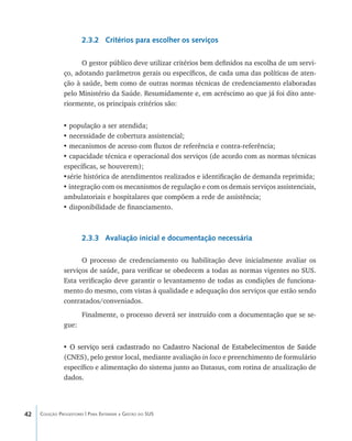 42 Coleção Progestores | Para Entender a Gestão do SUS
2.3.2 Critérios para escolher os serviços
O gestor público deve utilizar critérios bem definidos na escolha de um servi-
ço, adotando parâmetros gerais ou específicos, de cada uma das políticas de aten-
ção à saúde, bem como de outras normas técnicas de credenciamento elaboradas
pelo Ministério da Saúde. Resumidamente e, em acréscimo ao que já foi dito ante-
riormente, os principais critérios são:
• população a ser atendida;
• necessidade de cobertura assistencial;
• mecanismos de acesso com fluxos de referência e contra-referência;
• capacidade técnica e operacional dos serviços (de acordo com as normas técnicas
específicas, se houverem);
•série histórica de atendimentos realizados e identificação de demanda reprimida;
• integração com os mecanismos de regulação e com os demais serviços assistenciais,
ambulatoriais e hospitalares que compõem a rede de assistência;
• disponibilidade de financiamento.
2.3.3 Avaliação inicial e documentação necessária
O processo de credenciamento ou habilitação deve inicialmente avaliar os
serviços de saúde, para verificar se obedecem a todas as normas vigentes no SUS.
Esta verificação deve garantir o levantamento de todas as condições de funciona-
mento do mesmo, com vistas à qualidade e adequação dos serviços que estão sendo
contratados/conveniados.
Finalmente, o processo deverá ser instruído com a documentação que se se-
gue:
• ����������������������������������������������������������������������������O serviço será cadastrado no Cadastro Nacional de Estabelecimentos de Saúde
(CNES), pelo gestor local, mediante avaliação in loco e preenchimento de formulário
específico e alimentação do sistema junto ao Datasus, com rotina de atualização de
dados.
livro9f1.indd 42 2/21/aaaa 10:16:42
 