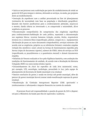 43Média e alta Complexidade no SUS
• Inicia-se um processo com a solicitação por parte do estabelecimento de saúde ao
gestor do SUS para integrar o sistema, ofertando os serviços, ou ainda, por proposta
deste ao estabelecimento.
•	Instrução do expediente com a análise preconizada na fase de planejamento
(estimativa de necessidade com base na população e distribuição geográfica).
Quando não houver justificativas para o credenciamento pleiteado, arquiva-se
o mesmo, dando ciência ao interessado e, se comprovada a necessidade, dá-se
seqüência ao processo.
•	Documentação comprobatória do cumprimento das exigências específicas
para credenciamento/habilitação de cada política, separando a documentação
nos seguintes blocos: recursos humanos (relação, escalas, títulos, responsáveis
técnicos etc.); estrutura física (especificação, plantas, croquis etc.); equipamentos
(declaração de posse ou outro documento comprobatório); serviços existentes (de
acordo com as exigências, próprios ou as referências formais); comissões exigidas
(relação dos membros e atas); alvará ou licença de funcionamento expedida pela
Anvisa (cópia do documento vigente); número do CNES, oferta de serviços ao SUS
(especificando os procedimentos e o quantitativo mensal) e demais documentos
exigidos.
•	Relatório de Vistoria realizada in loco pela Vigilância Sanitária, com avaliação das
condições de funcionamento da unidade, de acordo com a Resolução da Diretoria
Colegiada (RDC) ou outra norma técnica vigente.
•	Encaminhamento do check list específico de cada área assistencial, como,
por exemplo, UTI, neurologia, cardiologia, preenchido in loco, pela equipe de
planejamento da Secretaria de Saúde municipal e/ou estadual.
•	Parecer conclusivo do gestor, e sendo em serviço sob gestão municipal, além do
parecer do gestor municipal deverá constar ainda manifestação expressa do gestor
estadual.
•	Manifestação da Comissão Intergestores Bipartite (CIB) aprovando o
credenciamento e informando o impacto financeiro no custeio da unidade.
O processo ficará sob responsabilidade e guarda do gestor do SUS e disponí-
vel para o Ministério da Saúde para fins de supervisão e auditoria.
livro9f1.indd 43 2/21/aaaa 10:16:42
 