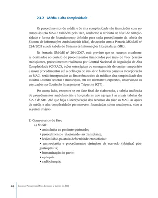 46 Coleção Progestores | Para Entender a Gestão do SUS
2.4.2 Média e alta complexidade
Os procedimentos de média e de alta complexidade são financiados com re-
cursos do teto MAC e também pelo Faec, conforme o atributo de nível de comple-
xidade e forma de financiamento definido para cada procedimento da tabela do
Sistema de Informações Ambulatoriais (SIA), de acordo com a Portaria MS/SAS nº
224/2003 e pela tabela do Sistema de Informações Hospitalares (SIH).
Na Portaria GM/MS nº 204/2007, está previsto que os recursos atualmen-
te destinados ao custeio de procedimentos financiados por meio do Faec (exceto
transplantes, procedimentos realizados por Central Nacional de Regulação de Alta
Complexidade (CNRAC), ações estratégicas ou emergenciais de caráter temporário
e novos procedimentos até a definição de sua série histórica para sua incorporação
ao MAC), serão incorporados ao limite financeiro da média e alta complexidade dos
estados, Distrito Federal e municípios, em ato normativo específico, observando as
pactuações na Comissão Intergestores Tripartite (CIT).
Por outro lado, encontra-se em fase final de elaboração, a tabela unificada
de procedimentos ambulatoriais e hospitalares que agregará as atuais tabelas do
SIA e do SIH. Até que haja a incorporação dos recursos do Faec ao MAC, as ações
de média e alta complexidade permanecem financiadas como atualmente, com a
seguinte divisão:
1) Com recursos do Faec
a)	No SIH
• ���������������������������������assistência ao paciente queimado;
• ������������������������������������������procedimentos relacionados ao transplante;
• �����������������������������������������������lesões lábio-palatais/deformidade craniofacial;
• ��������������������������������������������������������������������gastroplastia e procedimentos cirúrgicos de correção (plástica) pós-
gastroplastia;
• ���������������������humanização do parto;
• �����������epilepsia;
• ��������������radiocirurgia;
livro9f1.indd 46 2/21/aaaa 10:16:43
 