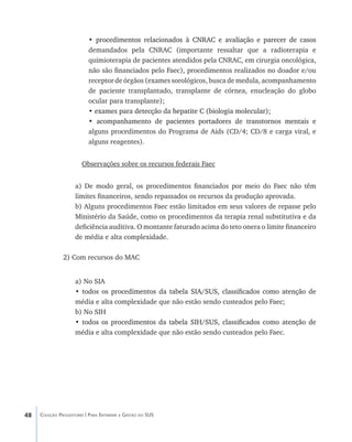 48 Coleção Progestores | Para Entender a Gestão do SUS
• ������������������������������������������������������������������procedimentos relacionados à CNRAC e avaliação e parecer de casos
demandados pela CNRAC (importante ressaltar que a radioterapia e
quimioterapia de pacientes atendidos pela CNRAC, em cirurgia oncológica,
não são financiados pelo Faec), procedimentos realizados no doador e/ou
receptor de órgãos (exames sorológicos, busca de medula, acompanhamento
de paciente transplantado, transplante de córnea, enucleação do globo
ocular para transplante);
• ��������������������������������������������������������exames para detecção da hepatite C (biologia molecular);
• ����������������������������������������������������������������acompanhamento de pacientes portadores de transtornos mentais e
alguns procedimentos do Programa de Aids (CD/4; CD/8 e carga viral, e
alguns reagentes).
Observações sobre os recursos federais Faec
a) De modo geral, os procedimentos financiados por meio do Faec não têm
limites financeiros, sendo repassados os recursos da produção aprovada.
b) Alguns procedimentos Faec estão limitados em seus valores de repasse pelo
Ministério da Saúde, como os procedimentos da terapia renal substitutiva e da
deficiência auditiva. O montante faturado acima do teto onera o limite financeiro
de média e alta complexidade.
2) Com recursos do MAC
a) No SIA
• ������������������������������������������������������������������������todos os procedimentos da tabela SIA/SUS, classificados como atenção de
média e alta complexidade que não estão sendo custeados pelo Faec;
b) No SIH
• ������������������������������������������������������������������������todos os procedimentos da tabela SIH/SUS, classificados como atenção de
média e alta complexidade que não estão sendo custeados pelo Faec.
livro9f1.indd 48 2/21/aaaa 10:16:43
 