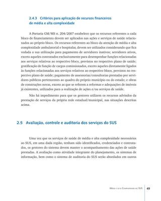49Média e alta Complexidade no SUS
2.4.3 Critérios para aplicação de recursos financeiros
de média e alta complexidade
A Portaria GM/MS n. 204/2007 estabelece que os recursos referentes a cada
bloco de financiamento devem ser aplicados nas ações e serviços de saúde relacio-
nados ao próprio bloco. Os recursos referentes ao bloco da atenção de média e alta
complexidade ambulatorial e hospitalar, devem ser utilizados considerando que fica
vedada a sua utilização para pagamento de servidores inativos; servidores ativos,
exceto aqueles contratados exclusivamente para desempenhar funções relacionadas
aos serviços relativos ao respectivo bloco, previstos no respectivo plano de saúde;
gratificação de função de cargos comissionados, exceto aqueles diretamente ligados
às funções relacionadas aos serviços relativos ao respectivo bloco, previstos no res-
pectivo plano de saúde; pagamento de assessorias/consultorias prestadas por servi-
dores públicos pertencentes ao quadro do próprio município ou do estado; e obras
de construções novas, exceto as que se referem a reformas e adequações de imóveis
já existentes, utilizados para a realização de ações e/ou serviços de saúde.
Não há impedimento para que os gestores utilizem os recursos advindos da
prestação de serviços da própria rede estadual/municipal, nas situações descritas
acima.
2.5 Avaliação, controle e auditoria dos serviços do SUS
Uma vez que os serviços de saúde de média e alta complexidade necessários
ao SUS, em uma dada região, tenham sido identificados, credenciados e contrata-
dos, os gestores do sistema devem manter o acompanhamento das ações de saúde
prestadas. A avaliação como atividade integrante do planejamento, os sistemas de
informação, bem como o sistema de auditoria do SUS serão abordados em outros
livro9f1.indd 49 2/21/aaaa 10:16:43
 