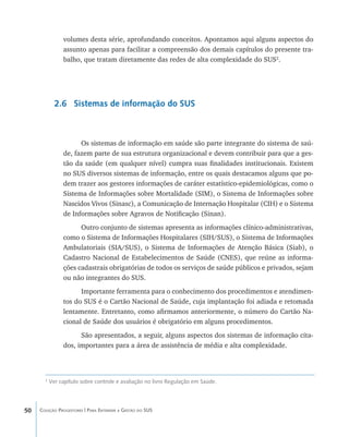 50 Coleção Progestores | Para Entender a Gestão do SUS
volumes desta série, aprofundando conceitos. Apontamos aqui alguns aspectos do
assunto apenas para facilitar a compreensão dos demais capítulos do presente tra-
balho, que tratam diretamente das redes de alta complexidade do SUS2
.
2.6 Sistemas de informação do SUS
Os sistemas de informação em saúde são parte integrante do sistema de saú-
de, fazem parte de sua estrutura organizacional e devem contribuir para que a ges-
tão da saúde (em qualquer nível) cumpra suas finalidades institucionais. Existem
no SUS diversos sistemas de informação, entre os quais destacamos alguns que po-
dem trazer aos gestores informações de caráter estatístico-epidemiológicas, como o
Sistema de Informações sobre Mortalidade (SIM), o Sistema de Informações sobre
Nascidos Vivos (Sinasc), a Comunicação de Internação Hospitalar (CIH) e o Sistema
de Informações sobre Agravos de Notificação (Sinan).
Outro conjunto de sistemas apresenta as informações clínico-administrativas,
como o Sistema de Informações Hospitalares (SIH/SUS), o Sistema de Informações
Ambulatoriais (SIA/SUS), o Sistema de Informações de Atenção Básica (Siab), o
Cadastro Nacional de Estabelecimentos de Saúde (CNES), que reúne as informa-
ções cadastrais obrigatórias de todos os serviços de saúde públicos e privados, sejam
ou não integrantes do SUS.
Importante ferramenta para o conhecimento dos procedimentos e atendimen-
tos do SUS é o Cartão Nacional de Saúde, cuja implantação foi adiada e retomada
lentamente. Entretanto, como afirmamos anteriormente, o número do Cartão Na-
cional de Saúde dos usuários é obrigatório em alguns procedimentos.
São apresentados, a seguir, alguns aspectos dos sistemas de informação cita-
dos, importantes para a área de assistência de média e alta complexidade.
2
Ver capítulo sobre controle e avaliação no livro Regulação em Saúde.
livro9f1.indd 50 2/21/aaaa 10:16:43
 