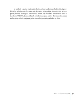 57Média e alta Complexidade no SUS
A unidade espacial mínima dos dados de internação ou ambulatorial disponi-
bilizados pelo Datasus é o município. Portanto, para análise dos dados por serviço,
pelos gestores municipais e estaduais, devem ser utilizadas ferramentas como o
tabulador TABWIN, disponibilizado pelo Datasus para análise direta dos bancos de
dados, com as informações geradas mensalmente pelos próprios serviços.
livro9f1.indd 57 2/21/aaaa 10:16:44
 