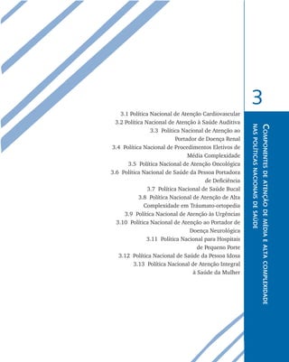 Componentesdeatençãodemédiaealtacomplexidade
naspolíticasnacionaisdesaúde
3
3.1 Política Nacional de Atenção Cardiovascular
3.2 Política Nacional de Atenção à Saúde Auditiva
3.3 Política Nacional de Atenção ao
Portador de Doença Renal
3.4 Política Nacional de Procedimentos Eletivos de
Média Complexidade
3.5 Política Nacional de Atenção Oncológica
3.6 Política Nacional de Saúde da Pessoa Portadora
de Deficiência
3.7 Política Nacional de Saúde Bucal
3.8 Política Nacional de Atenção de Alta
Complexidade em Tráumato-ortopedia
3.9 Política Nacional de Atenção às Urgências
3.10 Política Nacional de Atenção ao Portador de
Doença Neurológica
3.11 Política Nacional para Hospitais
de Pequeno Porte
3.12 Política Nacional de Saúde da Pessoa Idosa
3.13 Política Nacional de Atenção Integral
à Saúde da Mulher
livro9f1.indd 59 2/21/aaaa 10:16:44
 