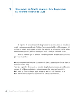 60 Coleção Progestores | Para Entender a Gestão do SUS
Componentes de Atenção de Média e Alta Complexidade
nas Políticas Nacionais de Saúde
O objetivo do presente capítulo é apresentar os componentes de atenção de
média e alta complexidade das Políticas Nacionais de Saúde, publicadas pelo Mi-
nistério da Saúde, reduzindo-se, sempre que possível, ao mínimo necessário para o
entendimento de cada política, as menções sobre a atenção básica em saúde.
Pode-se observar que as políticas nacionais possuem recortes muito variados,
por vezes baseados:
•	no tipo de problema de saúde (doença renal, doença neurológica, câncer, doenças
cardiovasculares etc.);
•	no tipo específico de serviço de atenção, (urgência/emergência, procedimentos
eletivos de média complexidade, tráumato-ortopedia, pequenos hospitais);
•	em áreas de atenção (Saúde bucal, saúde do portador de deficiência etc.);
•	em determinados segmentos populacionais (idosos, mulheres etc.).
3
livro9f1.indd 60 2/21/aaaa 10:16:44
 