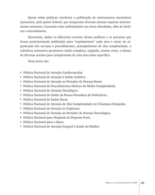 61Média e alta Complexidade no SUS
Quase todas políticas envolvem a publicação de instrumentos normativos
(portarias), pelo gestor federal, que integraram diversas normas esparsas anterior-
mente existentes, buscando criar uniformidade nas áreas abordadas, afim de facili-
tar o entendimento.
Entretanto, dados os diferentes recortes dessas políticas e as portarias que
foram posteriormente publicadas para “regulamentar” cada área e tratar da or-
ganização dos serviços e procedimentos, principalmente de alta complexidade, a
coletânea normativa permanece ainda complexa, exigindo, muitas vezes, a leitura
de diversas normas para compreensão de uma área mais específica.
Estas áreas são:
• Política Nacional de Atenção Cardiovascular.
• Política Nacional de Atenção à Saúde Auditiva.
• Política Nacional de Atenção ao Portador de Doença Renal.
• Política Nacional de Procedimentos Eletivos de Média Complexidade.
• Política Nacional de Atenção Oncológica.
• Política Nacional de Saúde da Pessoa Portadora de Deficiência.
• Política Nacional de Saúde Bucal.
• Política Nacional de Atenção de Alta Complexidade em Tráumato-Ortopedia.
• Política Nacional de Atenção às Urgências.
• Política Nacional de Atenção ao Portador de Doença Neurológica.
• Política Nacional para Hospitais de Pequeno Porte.
• Política Nacional para o Idoso.
• Política Nacional de Atenção Integral à Saúde da Mulher.
livro9f1.indd 61 2/21/aaaa 10:16:44
 