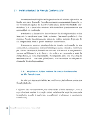 62 Coleção Progestores | Para Entender a Gestão do SUS
3.1 Política Nacional de Atenção Cardiovascular
As doenças crônicas degenerativas apresentaram um aumento significativo no
Brasil e no restante do mundo. Entre elas, destacam-se as doenças cardiovasculares,
que representam algumas das mais freqüentes causas de morbimortalidade, acar-
retando ao SUS, o conseqüente aumento pela demanda de procedimentos de alta
complexidade em cardiologia.
O Ministério da Saúde editou e disponibilizou no endereço eletrônico de sua
Secretaria de Atenção em Saúde (SAS), na internet (www.saude.gov.br/sas) – Ca-
dernos de Atenção Especializada, que tratam das políticas nacionais de atenção de
alta complexidade, entre as quais o da atenção cardiovascular.
O documento apresenta um diagnóstico da situação cardiovascular de alta
complexidade, com dados de morbimortalidade por causas, estimativas e cobertura
por Unidade da Federação, baseados em dados do SIH/Datasus. A atenção cardio-
vascular no SUS envolve ações das três esferas. Deve ser estruturada, a partir da
atenção básica, de forma regionalizada e hierarquizada, como está proposto pela
Portaria GM/MS n. 1.169/2004, que instituiu a Política Nacional de Atenção Car-
diovascular de Alta Complexidade.
3.1.1 Objetivos da Política Nacional de Atenção Cardiovascular
de Alta Complexidade
Os principais objetivos da Política Nacional de Atenção Cardiovascular de Alta
Complexidade são:
•	organizar uma linha de cuidados, que envolva todos os níveis de atenção (básica e
especializada de média e alta complexidade), ambulatorial e hospitalar, assistência
farmacêutica, atenção às urgências e emergências), privilegiando o atendimento
humanizado;
livro9f1.indd 62 2/21/aaaa 10:16:44
 