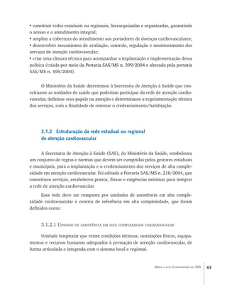 63Média e alta Complexidade no SUS
•	constituir redes estaduais ou regionais, hierarquizadas e organizadas, garantindo
o acesso e o atendimento integral;
•	ampliar a cobertura do atendimento aos portadores de doenças cardiovasculares;
•	desenvolver mecanismos de avaliação, controle, regulação e monitoramento dos
serviços de atenção cardiovascular;
•	criar uma câmara técnica para acompanhar a implantação e implementação dessa
política (criada������������������������������������������������������������������por meio da Portaria SAS/MS n. 399/2004 e alterada pela portaria
SAS/MS n. 498/2004).
O Ministério da Saúde determinou à Secretaria de Atenção à Saúde que con-
ceituasse as unidades de saúde que poderiam participar da rede de atenção cardio-
vascular, definisse seus papéis na atenção e determinasse a regulamentação técnica
dos serviços, com a finalidade de orientar o credenciamento/habilitação.
3.1.2 Estruturação da rede estadual ou regional
de atenção cardiovascular
A Secretaria de Atenção à Saúde (SAS), do Ministério da Saúde, estabeleceu
um conjunto de regras e normas que devem ser cumpridas pelos gestores estaduais
e municipais, para a implantação e o credenciamento dos serviços de alta comple-
xidade em atenção cardiovascular. Foi editada a Portaria SAS/MS n. 210/2004, que
conceituou serviços, estabeleceu prazos, fluxos e exigências mínimas para integrar
a rede de atenção cardiovascular.
Essa rede deve ser composta por unidades de assistência em alta comple-
xidade cardiovascular e centros de referência em alta complexidade, que foram
definidos como:
3.1.2.1 Unidade de assistência em alta complexidade cardiovascular
Unidade hospitalar que reúne condições técnicas, instalações físicas, equipa-
mentos e recursos humanos adequados à prestação de atenção cardiovascular, de
forma articulada e integrada com o sistema local e regional.
livro9f1.indd 63 2/21/aaaa 10:16:44
 