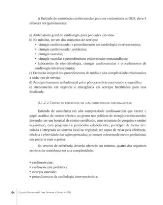 64 Coleção Progestores | Para Entender a Gestão do SUS
A Unidade de assistência cardiovascular, para ser credenciada ao SUS, deverá
oferecer obrigatoriamente:
a) Ambulatório geral de cardiologia para pacientes externos.
b) No mínimo, ter um dos conjuntos de serviços:
• cirurgia cardiovascular e procedimentos em cardiologia intervencionista;
• cirurgia cardiovascular pediátrica;
• cirurgia vascular;
• cirurgia vascular e procedimentos endovascular extracardíacos;
• laboratório de eletrofisiologia, cirurgia cardiovascular e procedimentos de
cardiologia intervencionista;
c) Execução integral dos procedimentos de média e alta complexidade relacionados
a cada tipo de serviço.
d) Acompanhamento ambulatorial pré e pós-operatório continuado e específico.
e) Atendimento em urgência e emergência em serviços habilitados para essa
finalidade.
3.1.2.2 Centro de referência em alta complexidade cardiovascular
Unidade de assistência em alta complexidade cardiovascular que exerce o
papel auxiliar, de caráter técnico, ao gestor nas políticas de atenção cardiovascular,
devendo: ser um hospital de ensino certificado, com estrutura de pesquisa e ensino
organizado, com programas e protocolos estabelecidos; participar de forma arti-
culada e integrada ao sistema local ou regional; ser capaz de zelar pela eficiência,
eficácia e efetividade das ações prestadas; promover o desenvolvimento profissional
em parceria com o gestor.
Os centros de referência deverão oferecer, no mínimo, quatro dos seguintes
serviços de assistência em alta complexidade:
• cardiovascular;
• cardiovascular pediátrica;
• cirurgia vascular;
• procedimentos da cardiologia intervencionista;
livro9f1.indd 64 2/21/aaaa 10:16:44
 