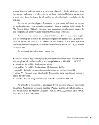 65Média e alta Complexidade no SUS
• procedimentos endovascular extracardíacos e laboratório de eletrofisiologia. Para
que possam realizar os procedimentos de implante cardiodesfibrilador transvenoso
e multi-sítio, deverão dispor de laboratório de eletrofisiologia e ambulatório de
arritmia.
Os estados que não dispõem de serviços em quantidade suficiente, ou naque-
les que inexistem serviços, poderão contar com a Central Nacional de Regulação de
Alta Complexidade (CNRAC), para assegurar o acesso da população aos serviços de
alta complexidade cardiovascular em outra Unidade da Federação.
As unidades para serem credenciadas/habilitadas deverão cumprir as exigên-
cias específicas para cada um dos serviços que pretende oferecer ao SUS, estabele-
cidas na Portaria SAS/MS n. 210/2004 e nos seus anexos I e IV, e serão avaliadas
conforme roteiros de inspeção/vistoria estabelecidos nos anexos IIa e IIb, da mesma
norma técnica.
Os anexos estão configurados como segue:
• Anexo I – Normas de classificação e credenciamento de unidades de assistência em
alta complexidade cardiovascular – ������������������������������������������alterado pela Portaria SAS/MS n. 123/2005.
• Anexo IIa – Formulário de vistoria do gestor.
• Anexo IIb – Formulário de vistoria do Ministério da Saúde.
• Anexo III – Relação dos procedimentos incluídos nas tabelas SIA e SIH.
• Anexo IV – Parâmetros de distribuição demográfica para cada tipo de serviço e
centro de referência.
• Anexo V – Relação dos procedimentos excluídos das tabelas SIA e SIH.
As unidades e os centros de referência devem atender, ainda, às exigências
da Agência Nacional de Vigilância Sanitária (Anvisa) quanto à área física estabele-
cida na Resolução da Diretoria Colegiada – RDC n. 50/2002, alterada pelas RDC n.
307/2002 e RDC n. 189/2003.
livro9f1.indd 65 2/21/aaaa 10:16:44
 