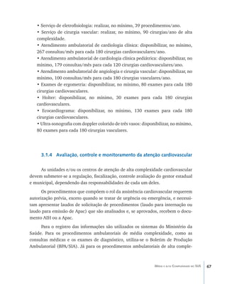 67Média e alta Complexidade no SUS
• Serviço de eletrofisiologia: realizar, no mínimo, 39 procedimentos/ano.
• Serviço de cirurgia vascular: realizar, no mínimo, 90 cirurgias/ano de alta
complexidade.
• Atendimento ambulatorial de cardiologia clínica: disponibilizar, no mínimo,
267 consultas/mês para cada 180 cirurgias cardiovasculares/ano.
• Atendimento ambulatorial de cardiologia clínica pediátrica: disponibilizar, no
mínimo, 179 consultas/mês para cada 120 cirurgias cardiovasculares/ano.
• Atendimento ambulatorial de angiologia e cirurgia vascular: disponibilizar, no
mínimo, 100 consultas/mês para cada 180 cirurgias vasculares/ano.
• Exames de ergometria: disponibilizar, no mínimo, 80 exames para cada 180
cirurgias cardiovasculares.
• Holter: disponibilizar, no mínimo, 30 exames para cada 180 cirurgias
cardiovasculares.
• Ecocardiograma: disponibilizar, no mínimo, 130 exames para cada 180
cirurgias cardiovasculares.
• Ultra-sonografia com doppler colorido de três vasos: disponibilizar, no mínimo,
80 exames para cada 180 cirurgias vasculares.
3.1.4 Avaliação, controle e monitoramento da atenção cardiovascular
As unidades e/ou os centros de atenção de alta complexidade cardiovascular
devem submeter-se a regulação, fiscalização, controle avaliação do gestor estadual
e municipal, dependendo das responsabilidades de cada um deles.
Os procedimentos que compõem o rol da assistência cardiovascular requerem
autorização prévia, exceto quando se tratar de urgência ou emergência, e necessi-
tam apresentar laudos de solicitação de procedimentos (laudo para internação ou
laudo para emissão de Apac) que são analisados e, se aprovados, recebem o docu-
mento AIH ou a Apac.
Para o registro das informações são utilizados os sistemas do Ministério da
Saúde. Para os procedimentos ambulatoriais de média complexidade, como as
consultas médicas e os exames de diagnóstico, utiliza-se o Boletim de Produção
Ambulatorial (BPA/SIA). Já para os procedimentos ambulatoriais de alta comple-
livro9f1.indd 67 2/21/aaaa 10:16:45
 