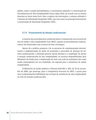 68 Coleção Progestores | Para Entender a Gestão do SUS
xidade, como o estudo hemodinâmico, o instrumento utilizado é a Autorização de
Procedimentos de Alta Complexidade/Custo (Apac/SIA), de acordo com as rotinas
descritas no início deste livro. Para o registro das internações, o sistema utilizado é
o Sistema de Informação Hospitalar (SIH), que tem como seu principal instrumento
a Autorização de Internação Hospitalar (AIH).
3.1.5 Financiamento da atenção cardiovascular
A maioria dos procedimentos cardiovasculares é remunerada com recursos do
teto de média e alta complexidade (teto MAC); apenas os procedimentos endovas-
culares são financiados com recursos do Faec estratégico.
Apesar de a política proposta e de as portarias de regulamentação determi-
narem a implementação de ações de promoção e prevenção de doenças do sis-
tema cardiovascular, a detecção precoce dessas doenças e a ampliação do acesso
à atenção cardiovascular de alta complexidade, os recursos disponibilizados pelo
Ministério da Saúde para a implantação de mais essa rede de assistência não estão
sendo contemplados em sua totalidade, em especial para a assistência de média
complexidade.
O Ministério da Saúde publicou a Portaria SAS/MS n. 856, de 23 de novem-
bro de 2006, que prorroga, para a competência fevereiro de 2007, o prazo para
novo credenciamento/habilitação dos serviços de assistência de alta complexidade
na rede de atenção cardiovascular.
livro9f1.indd 68 2/21/aaaa 10:16:45
 