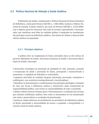 69Média e alta Complexidade no SUS
3.2 Política Nacional de Atenção à Saúde Auditiva
O Ministério da Saúde, considerando a Política Nacional da Pessoa Portadora
de Deficiência, criada pela Portaria GM/MS n. 1.060/2002, instituiu a Política Na-
cional de Atenção à Saúde Auditiva, por meio da Portaria GM/MS n. 2.073/2004,
com o objetivo geral de estruturar uma rede de serviços regionalizada e hierarqui-
zada, que estabeleça uma linha de cuidados globais e integrados no atendimento
das principais causas da deficiência auditiva, com intuito de reduzir o dano da defi-
ciência auditiva na população.
3.2.1 Principais objetivos
A política deve ser implantada de forma articulada entre as três esferas de
governo (Ministério da Saúde, Secretarias Estaduais de Saúde e Secretarias Muni-
cipais de Saúde), buscando:
•	desenvolver estratégias de promoção da qualidade de vida, educação, proteção
e recuperação da saúde e prevenção de danos, protegendo e desenvolvendo a
autonomia e a eqüidade de indivíduos e coletividade;
•	organizar uma linha de cuidados integrais (promoção, prevenção, tratamento e
reabilitação), com assistência multiprofissional e interdisciplinar;
•	identificar os determinantes e condicionantes das principais patologias e situações
de risco que levam à deficiência auditiva e desenvolver ações transetoriais de
responsabilidade pública, sem excluir as responsabilidades de toda a sociedade;
•	definir critérios técnicos mínimos para o funcionamento e a avaliação dos serviços
que realizam reabilitação auditiva, bem como os mecanismos de sua monitoração
com vistas a potencializar os resultados da protetização;
•	promover ampla cobertura no atendimento aos portadores de deficiência auditiva
no Brasil, garantindo a universalidade do acesso, a equidade, a integralidade e o
controle social da saúde auditiva;
livro9f1.indd 69 2/21/aaaa 10:16:45
 
