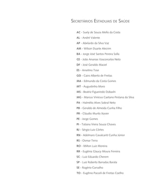 Secretários Estaduais de Saúde
AC - Suely de Souza Mello da Costa
AL - André Valente
AP - Abelardo da Silva Vaz
AM - Wilson Duarte Alecrim
BA - Jorge José Santos Pereira Solla
CE - João Ananias Vasconcelos Neto
DF - José Geraldo Maciel
ES - Anselmo Tose
GO - Cairo Alberto de Freitas
MA - Edmundo da Costa Gomes
MT - Augustinho Moro
MS - Beatriz Figueiredo Dobashi
MG - Marcus Vinícius Caetano Pestana da Silva
PA - Halmélio Alves Sobral Neto
PB - Geraldo de Almeida Cunha Filho
PR - Cláudio Murilo Xavier
PE - Jorge Gomes
PI - Tatiana Vieira Souza Chaves
RJ - Sérgio Luis Côrtes
RN - Adelmaro Cavalcanti Cunha Júnior
RS - Osmar Terra
RO - Milton Luiz Moreira
RR - Eugênia Glaucy Moura Ferreira
SC - Luiz Eduardo Cherem
SP - Luiz Roberto Barradas Barata
SE - Rogério Carvalho
TO - Eugênio Pacceli de Freitas Coelho
livro9f1.indd 7 2/21/aaaa 10:16:38
 
