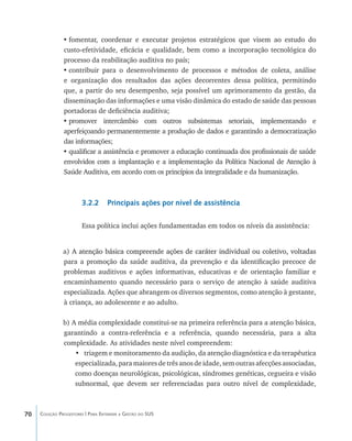 70 Coleção Progestores | Para Entender a Gestão do SUS
•	fomentar, coordenar e executar projetos estratégicos que visem ao estudo do
custo-efetividade, eficácia e qualidade, bem como a incorporação tecnológica do
processo da reabilitação auditiva no país;
•	contribuir para o desenvolvimento de processos e métodos de coleta, análise
e organização dos resultados das ações decorrentes dessa política, permitindo
que, a partir do seu desempenho, seja possível um aprimoramento da gestão, da
disseminação das informações e uma visão dinâmica do estado de saúde das pessoas
portadoras de deficiência auditiva;
•	promover intercâmbio com outros subsistemas setoriais, implementando e
aperfeiçoando permanentemente a produção de dados e garantindo a democratização
das informações;
•	qualificar a assistência e promover a educação continuada dos profissionais de saúde
envolvidos com a implantação e a implementação da Política Nacional de Atenção à
Saúde Auditiva, em acordo com os princípios da integralidade e da humanização.
3.2.2 Principais ações por nível de assistência
Essa política inclui ações fundamentadas em todos os níveis da assistência:
a) ������������������������������������������������������������������������������A atenção básica compreende ações de caráter individual ou coletivo, voltadas
para a promoção da saúde auditiva, da prevenção e da identificação precoce de
problemas auditivos e ações informativas, educativas e de orientação familiar e
encaminhamento quando necessário para o serviço de atenção à saúde auditiva
especializada. Ações que abrangem os diversos segmentos, como atenção à gestante,
à criança, ao adolescente e ao adulto.
b) A média complexidade constitui-se na primeira referência para a atenção básica,
garantindo a contra-referência e a referência, quando necessária, para a alta
complexidade. As atividades neste nível compreendem:
•	 triagem e monitoramento da audição, da atenção diagnóstica e da terapêutica
especializada,para maiores de três anos de idade, sem outras afecções associadas,
como doenças neurológicas, psicológicas, síndromes genéticas, cegueira e visão
subnormal, que devem ser referenciadas para outro nível de complexidade,
livro9f1.indd 70 2/21/aaaa 10:16:45
 