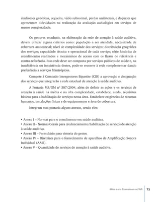 73Média e alta Complexidade no SUS
síndromes genéticas, cegueira, visão subnormal, perdas unilaterais, e daqueles que
apresentam dificuldades na realização da avaliação audiológica em serviços de
menor complexidade.
Os gestores estaduais, na elaboração da rede de atenção à saúde auditiva,
devem utilizar alguns critérios como: população a ser atendida; necessidade de
cobertura assistencial; nível de complexidade dos serviços; distribuição geográfica
dos serviços; capacidade técnica e operacional de cada serviço; série histórica de
atendimentos realizados e mecanismos de acesso com os fluxos de referência e
contra-referência. Essa rede deve ser composta por serviços públicos de saúde e, na
insuficiência ou inexistência destes, pode-se recorrer à rede complementar dando
preferência a serviços filantrópicos.
Compete à Comissão Intergestores Bipartite (CIB) a aprovação e designação
dos serviços que integrarão a rede estadual de atenção à saúde auditiva.
A Portaria MS/GM nº 587/2004, além de definir as ações e os serviços de
atenção à saúde na média e na alta complexidade, estabelece, ainda, requisitos
básicos para a habilitação de serviços nessa área. Estabelece exigências de recursos
humanos, instalações físicas e de equipamentos e área de cobertura.
Integram essa portaria alguns anexos, sendo eles:
• Anexo I – Normas para o atendimento em saúde auditiva.
•	Anexo II – Normas Gerais para credenciamento/habilitação de serviços de atenção
à saúde auditiva.
•	Anexo III – Formulário para vistoria do gestor.
•	Anexo IV – Diretrizes para o fornecimento de aparelhos de Amplificação Sonora
Individual (AASI).
•	Anexo V – Quantidade de serviços de atenção à saúde auditiva.
livro9f1.indd 73 2/21/aaaa 10:16:45
 