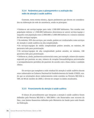 74 Coleção Progestores | Para Entender a Gestão do SUS
3.2.4 Parâmetros para o planejamento e a avaliação das
redes de atenção à saúde auditiva
Constam, nesta norma técnica, alguns parâmetros que devem ser considera-
dos na elaboração da rede de assistência, sendo os principais:
•	Estima-se um serviço/equipe para cada 1.500.000 habitantes. Nos estados com
população inferior a 1.500.000 habitantes determinou-se um(a) serviço/equipe e
naqueles com população entre 2.000.000 e 3.000.000 definiu-se o número máximo
de dois serviços/equipes.
•	No máximo, 50% dos serviços, por estado, podem ser credenciados como serviços
de atenção à saúde auditiva na alta complexidade.
•	Os serviços/equipes de média complexidade podem atender, no máximo, 60
pacientes/mês para protetização.
•	Os serviços/equipes de alta complexidade podem atender, no máximo, 100
pacientes/mês para protetização.
•	Definem-se, ainda, parâmetros assistenciais como, por exemplo, número de exames
esperado por paciente ao ano, número de terapias fonoaudiológicas preconizadas
e acompanhamento periódico do paciente de acordo com a faixa etária e condição
clínica.
Os serviços que compõem a rede estadual de atenção à saúde auditiva devem
estar cadastrados no Cadastro Nacional de Estabelecimentos de Saúde (CNES), sen-
do que as orientações desse cadastramento estão contidas na Portaria MS/SAS n.
589, de 08 de outubro de 2004, e devem ter sempre os dados atualizados.
3.2.5 Financiamento da atenção à saúde auditiva
O elenco de procedimentos que integram a atenção à saúde auditiva foram
definidos pela Portaria MS/SAS n. 589/2004 e são financiados com recursos do
Faec, com limites financeiros definidos pelo Ministério da Saúde para cada Estado
da Federação.
livro9f1.indd 74 2/21/aaaa 10:16:45
 