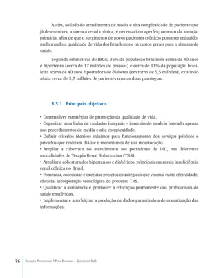 76 Coleção Progestores | Para Entender a Gestão do SUS
Assim, ao lado do atendimento de média e alta complexidade do paciente que
já desenvolveu a doença renal crônica, é necessário o aperfeiçoamento da atenção
primária, afim de que o surgimento de novos pacientes crônicos possa ser reduzido,
melhorando a qualidade de vida dos brasileiros e os custos gerais para o sistema de
saúde.
Segundo estimativas do IBGE, 35% da população brasileira acima de 40 anos
é hipertensa (cerca de 17 milhões de pessoas) e cerca de 11% da população brasi-
leira acima de 40 anos é portadora de diabetes (em torno de 5,5 milhões), existindo
ainda cerca de 2,7 milhões de pacientes com as duas patologias.
3.3.1 Principais objetivos
•	Desenvolver estratégias de promoção da qualidade de vida.
•	Organizar uma linha de cuidados integrais – inversão do modelo baseado apenas
nos procedimentos de média e alta complexidade.
•	Definir critérios técnicos mínimos para funcionamento dos serviços públicos e
privados que realizam diálise e mecanismos de sua monitoração.
•	Ampliar a cobertura no atendimento aos portadores de IRC, nas diferentes
modalidades de Terapia Renal Substitutiva (TRS).
•	Ampliar a cobertura dos hipertensos e diabéticos, principais causas da insuficiência
renal crônica no Brasil.
•	Fomentar, coordenar e executar projetos estratégicos que visem a custo efetividade,
eficácia, incorporação tecnológica do processo TRS.
•	Qualificar a assistência e promover a educação permanente dos profissionais de
saúde envolvidos.
•	Implementar e aperfeiçoar a produção de dados garantindo a democratização das
informações.
livro9f1.indd 76 2/21/aaaa 10:16:46
 