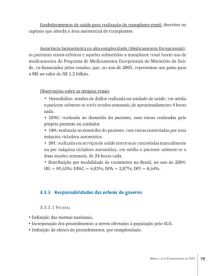 79Média e alta Complexidade no SUS
Estabelecimentos de saúde para realização de transplante renal: descritos no
capítulo que aborda a área assistencial de transplantes.
Assistência farmacêutica na alta complexidade (Medicamentos Excepcionais):
os pacientes renais crônicos e aqueles submetidos a transplante renal fazem uso de
medicamentos do Programa de Medicamentos Excepcionais do Ministério da Saú-
de, co-financiados pelos estados, que, no ano de 2005, representou um gasto para
o MS no valor de R$ 1,2 bilhão.
Observações sobre as terapias renais
• Hemodiálise: sessões de diálise realizada na unidade de saúde; em média
o paciente submete-se a três sessões semanais, de aproximadamente 4 horas
cada.
• DPAC: realizada no domicílio do paciente, com trocas realizadas pelo
próprio paciente ou cuidador.
• DPA: realizada no domicílio do paciente, com trocas controladas por uma
máquina cicladora automática.
• DPI: realizada em serviços de saúde com trocas controladas manualmente
ou por máquina cicladora automática; em média o paciente submete-se a
duas sessões semanais, de 24 horas cada.
• Distribuição por modalidade de tratamento no Brasil, no ano de 2004:
HD = 89,63%; DPAC = 6,83%; DPA = 2,87%; DPI = 0,64%.
3.3.3 Responsabilidades das esferas de governo
3.3.3.1 Federal
•	Definição das normas nacionais.
•	Incorporação dos procedimentos a serem ofertados à população pelo SUS.
•	Definição de elenco de procedimentos, por complexidade.
livro9f1.indd 79 2/21/aaaa 10:16:46
 