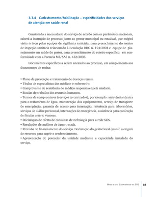 81Média e alta Complexidade no SUS
3.3.4 Cadastramento/habilitação – especificidades dos serviços
de atenção em saúde renal
Constatada a necessidade do serviço de acordo com os parâmetros nacionais,
caberá a instrução de processo junto ao gestor municipal ou estadual, que exigirá
visita in loco pelas equipes de vigilância sanitária, para preenchimento do roteiro
de inspeção sanitária relacionado à Resolução RDC n. 154/2004 e equipe de pla-
nejamento em saúde do gestor, para preenchimento do roteiro específico, em con-
formidade com a Portaria MS/SAS n. 432/2006.
Documentos específicos a serem anexados ao processo, em complemento aos
documentos de rotina:
•	Plano de prevenção e tratamento de doenças renais.
•	Títulos de especialistas dos médicos e enfermeiro.
•	Comprovante de residência do médico responsável pela unidade.
•	Escalas de trabalho dos recursos humanos.
•	Termos de compromissos (serviços terceirizados), por exemplo: assistência técnica
para o tratamento de água, manutenção dos equipamentos, serviço de transporte
de emergência, garantia de acesso para internação, referência para laboratórios,
serviços de diálise peritoneal, internações de emergência, assistência para confecção
de fístulas artério venosas.
•	Declaração de oferta de consultas de nefrologia para a rede SUS.
•	Resultados de análises de água tratada.
•	Previsão de financiamento do serviço. Declaração do gestor local quanto a origem
de recursos para suprir o credenciamento.
•	Apresentação do potencial da unidade mediante a capacidade instalada do
serviço.
livro9f1.indd 81 2/21/aaaa 10:16:47
 