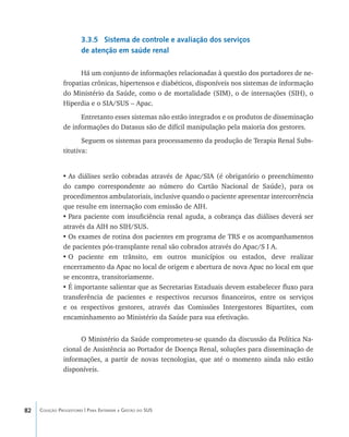 82 Coleção Progestores | Para Entender a Gestão do SUS
3.3.5 Sistema de controle e avaliação dos serviços
de atenção em saúde renal
Há um conjunto de informações relacionadas à questão dos portadores de ne-
fropatias crônicas, hipertensos e diabéticos, disponíveis nos sistemas de informação
do Ministério da Saúde, como o de mortalidade (SIM), o de internações (SIH), o
Hiperdia e o SIA/SUS – Apac.
Entretanto esses sistemas não estão integrados e os produtos de disseminação
de informações do Datasus são de difícil manipulação pela maioria dos gestores.
Seguem os sistemas para processamento da produção de Terapia Renal Subs-
titutiva:
•	As diálises serão cobradas através de Apac/SIA (é obrigatório o preenchimento
do campo correspondente ao número do Cartão Nacional de Saúde), para os
procedimentos ambulatoriais, inclusive quando o paciente apresentar intercorrência
que resulte em internação com emissão de AIH.
•	Para paciente com insuficiência renal aguda, a cobrança das diálises deverá ser
através da AIH no SIH/SUS.
•	Os exames de rotina dos pacientes em programa de TRS e os acompanhamentos
de pacientes pós-transplante renal são cobrados através do Apac/S I A.
•	O paciente em trânsito, em outros municípios ou estados, deve realizar
encerramento da Apac no local de origem e abertura de nova Apac no local em que
se encontra, transitoriamente.
•	É importante salientar que as Secretarias Estaduais devem estabelecer fluxo para
transferência de pacientes e respectivos recursos financeiros, entre os serviços
e os respectivos gestores, através das Comissões Intergestores Bipartites, com
encaminhamento ao Ministério da Saúde para sua efetivação.
O Ministério da Saúde comprometeu-se quando da discussão da Política Na-
cional de Assistência ao Portador de Doença Renal, soluções para disseminação de
informações, a partir de novas tecnologias, que até o momento ainda não estão
disponíveis.
livro9f1.indd 82 2/21/aaaa 10:16:47
 