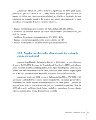83Média e alta Complexidade no SUS
A Resolução RDC n. 154/2004, da Anvisa, republicada em 31.05.2006 e com-
plementada pela RE Anvisa n. 1671/2006, define indicadores para avaliação do
serviço de diálise, que devem ser disponibilizados à Vigilância Sanitária, durante
o processo de inspeção sanitária do serviço, que ocorre semestralmente, e ainda
quando de investigação de surtos e eventos adversos.
•	Taxa de hospitalização dos pacientes em hemodiálise, DPI, DPA e DPAC.
•	Proporção de pacientes em uso de cateter venoso central para hemodiálise, por
mais de 3 meses.
•	Incidência de peritonite em pacientes em DPI, DPAC e DPA.
•	Taxa de soroconversão para hepatite C em pacientes em HD.
•	Taxa de mortalidade dos pacientes em terapia renal substitutiva.
3.3.6 Aspectos específicos sobre o financiamento dos serviços de
atenção em saúde renal
A partir da publicação da Portaria GM/MS n. 1112/2002, os procedimentos
da tabela do SIA/SUS, do grupo de Terapia Renal Substitutiva (TRS), cobrados na
Apac, passaram a ser financiados pelo Fundo de Ações Estratégicas e Compensação
(Faec), com o estabelecimento de um limite, calculado sobre a média de produção e
um acréscimo, para contemplar expansão, por gestor (municipal/estadual).
A partir de janeiro de 2004, por meio da Portaria GM/MS n. 278/2004, o Mi-
nistério da Saúde redefine os limites financeiros para TRS, reiterando que os valores
excedentes aos limites seriam de responsabilidade de cada gestor. O assunto foi
pautado pelos gestores estaduais e municipais, na Comissão Intergestores Tripartite
(CIT), pleiteando ao Ministério da Saúde estabelecer mecanismo de correção dos
valores, contemplando o total de assistência prestada.
livro9f1.indd 83 2/21/aaaa 10:16:47
 