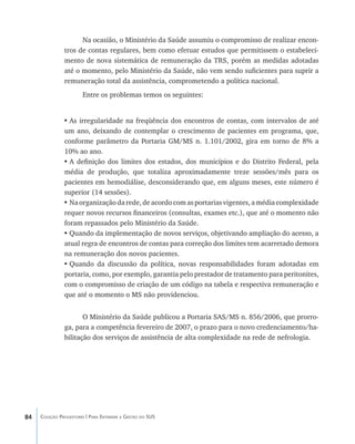 84 Coleção Progestores | Para Entender a Gestão do SUS
Na ocasião, o Ministério da Saúde assumiu o compromisso de realizar encon-
tros de contas regulares, bem como efetuar estudos que permitissem o estabeleci-
mento de nova sistemática de remuneração da TRS, porém as medidas adotadas
até o momento, pelo Ministério da Saúde, não vem sendo suficientes para suprir a
remuneração total da assistência, comprometendo a política nacional.
Entre os problemas temos os seguintes:
•	As irregularidade na freqüência dos encontros de contas, com intervalos de até
um ano, deixando de contemplar o crescimento de pacientes em programa, que,
conforme parâmetro da Portaria GM/MS n. 1.101/2002, gira em torno de 8% a
10% ao ano.
•	A definição dos limites dos estados, dos municípios e do Distrito Federal, pela
média de produção, que totaliza aproximadamente treze sessões/mês para os
pacientes em hemodiálise, desconsiderando que, em alguns meses, este número é
superior (14 sessões).
•	Na organização da rede, de acordo com as portarias vigentes, a média complexidade
requer novos recursos financeiros (consultas, exames etc.), que até o momento não
foram repassados pelo Ministério da Saúde.
•	Quando da implementação de novos serviços, objetivando ampliação do acesso, a
atual regra de encontros de contas para correção dos limites tem acarretado demora
na remuneração dos novos pacientes.
•	Quando da discussão da política, novas responsabilidades foram adotadas em
portaria, como, por exemplo, garantia pelo prestador de tratamento para peritonites,
com o compromisso de criação de um código na tabela e respectiva remuneração e
que até o momento o MS não providenciou.
O Ministério da Saúde publicou a Portaria SAS/MS n. 856/2006, que prorro-
ga, para a competência fevereiro de 2007, o prazo para o novo credenciamento/ha-
bilitação dos serviços de assistência de alta complexidade na rede de nefrologia.
livro9f1.indd 84 2/21/aaaa 10:16:47
 