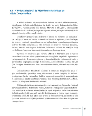 85Média e alta Complexidade no SUS
3.4 A Política Nacional de Procedimentos Eletivos de
Média Complexidade
A Política Nacional de Procedimentos Eletivos de Média Complexidade foi,
inicialmente, definida pelo Ministério da Saúde, por meio da Portaria GM/MS n.
1.372/2004, regulamentada pela Portaria MS/SAS n. 501/2004, estabelecendo
normas relativas à elaboração de projetos para a realização de procedimentos cirúr-
gicos eletivos de média complexidade.
Seu objetivo principal era a melhoria do acesso dos pacientes aos atendimen-
tos cirúrgicos, tendo em vista a existência de demanda reprimida, identificada pe-
los gestores estaduais e municipais, para a realização de procedimentos cirúrgicos
eletivos de média complexidade não incluídos nos mutirões nacionais (catarata,
varizes, próstata e retinopatia diabética), definindo o valor de R$ 1,00 (um real)
por habitante/ano como incremento financeiro, mediante projetos.
A política foi modificada pela Portaria GM/MS n. 486/2005, com o objetivo
de também incluir no rol de procedimentos contemplados na política aqueles rela-
tivos aos mutirões de catarata, próstata, retinopatia diabética e cirurgias de varizes,
permitindo a ampliação desse tipo de assistência, acrescentando o valor de R$ 1,00
(um real) por habitante/ano como incremento financeiro, também mediante pro-
jetos.
Considerando as dificuldades inerentes à elaboração dos projetos, pelas re-
gras estabelecidas, que exigia entre outros dados o nome completo do paciente,
o número do Cartão Nacional de Saúde e o nome do município de sua residência,
o Ministério da Saúde redefiniu novamente essa política pela Portaria GM/MS n.
252/2006, revogando a normativa anterior.
O Ministério da Saúde, considerando o encerramento da Campanha Nacional
de Cirurgias Eletivas de Próstata, Varizes, Catarata e Redução da Cegueira Referen-
te a Retinopatia Diabética, em fevereiro de 2006, ampliou o valor anteriormente
definido em R$ 1,00 (um real) para R$ 1,25 (um real e vinte e cinco centavos),
totalizando assim, R$ 2,25 (dois reais e vinte e cinco centavos), destinados a essa
política e permitiu a incorporação desses procedimentos ao elenco de cirurgias ele-
tivas previstas.
livro9f1.indd 85 2/21/aaaa 10:16:47
 