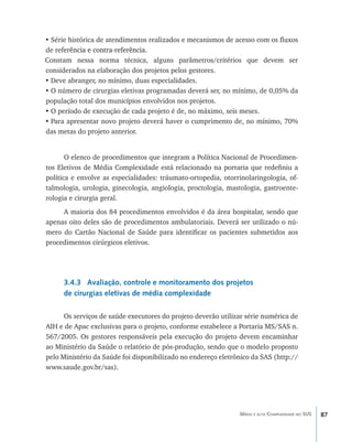87Média e alta Complexidade no SUS
•	Série histórica de atendimentos realizados e mecanismos de acesso com os fluxos
de ref����������������������������erência e contra-referência.
Constam nessa norma técnica, alguns parâmetros/critérios que devem ser
considerados na elaboração dos projetos pelos gestores.
•	Deve abranger, no mínimo, duas especialidades.
•	O número de cirurgias eletivas programadas deverá ser, no mínimo, de 0,05% da
população total dos municípios envolvidos nos projetos.
•	O período de execução de cada projeto é de, no máximo, seis meses.
•	Para apresentar novo projeto deverá haver o cumprimento de, no mínimo, 70%
das metas do projeto anterior.
O elenco de procedimentos que integram a Política Nacional de Procedimen-
tos Eletivos de Média Complexidade está relacionado na portaria que redefiniu a
política e envolve as especialidades: tráumato-ortopedia, otorrinolaringologia, of-
talmologia, urologia, ginecologia, angiologia, proctologia, mastologia, gastroente-
rologia e cirurgia geral.
A maioria dos 84 procedimentos envolvidos é da área hospitalar, sendo que
apenas oito deles são de procedimentos ambulatoriais. Deverá ser utilizado o nú-
mero do Cartão Nacional de Saúde para identificar os pacientes submetidos aos
procedimentos cirúrgicos eletivos.
3.4.3 Avaliação, controle e monitoramento dos projetos
de cirurgias eletivas de média complexidade
Os serviços de saúde executores do projeto deverão utilizar série numérica de
AIH e de Apac exclusivas para o projeto, conforme estabelece a Portaria MS/SAS n.
567/2005. Os gestores responsáveis pela execução do projeto devem encaminhar
ao Ministério da Saúde o relatório de pós-produção, sendo que o modelo proposto
pelo Ministério da Saúde foi disponibilizado no endereço eletrônico da SAS (http://
www.saude.gov.br/sas).
livro9f1.indd 87 2/21/aaaa 10:16:48
 