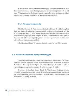 88 Coleção Progestores | Para Entender a Gestão do SUS
As metas serão avaliadas trimestralmente pelo Ministério da Saúde e, se ao
final dos seis meses da execução do projeto, não houver o cumprimento de no mí-
nimo 70% da meta estabelecida, os recursos repassados serão restituídos ao Minis-
tério da Saúde, proporcionalmente ao percentual não executado.
3.4.4 Fontes de financiamento
A Política Nacional de Procedimentos Cirúrgicos Eletivos de Média Complexi-
dade teve limites definidos para o ano de 2006, estabelecidos na Portaria MS/GM
n. 252/2006, em R$ 2,25 (dois reais e vinte e cinco centavos) por habitante/ano,
considerando a população estimada pelo IBGE (TCU/2005) e tendo como fonte de
financiamento o Faec estratégico (pagos aos respectivos gestores em parcelas men-
sais conforme os projetos aprovados).
Não há ainda definição de recursos financeiros para os exercícios futuros.
3.5 Política Nacional de Atenção Oncológica
O câncer tem grande importância epidemiológica e magnitude social, repre-
sentando uma das principais causas de morbimortalidade no Brasil e no mundo.
A incidência das neoplasias malignas tem uma distribuição diversificada entre as
regiões do país e requer diversos tipos de ações e serviços de saúde.
O Instituto Nacional do Câncer (Inca), do Ministério da Saúde apresentou,
em 2006, um estudo com a distribuição da incidência e da mortalidade por câncer,
por estado brasileiro, dados relevantes para o conhecimento epidemiológico sobre
a ocorrência da doença no Brasil.
livro9f1.indd 88 2/21/aaaa 10:16:48
 