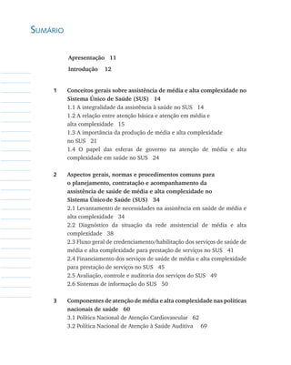 Sumário
	 Apresentação   11	     
	 Introdução    12
1	 Conceitos gerais sobre assistência de média e alta complexidade no
Sistema Único de Saúde (SUS)   14
	 1.1 A integralidade da assistência à saúde no SUS 14
	 1.2 A relação entre atenção básica e atenção em média e
	 alta complexidade 15
	 1.3 A importância da produção de média e alta complexidade
	 no SUS 21
	 1.4 O papel das esferas de governo na atenção de média e alta
complexidade em saúde no SUS 24
2	 Aspectos gerais, normas e procedimentos comuns para
	 o planejamento, contratação e acompanhamento da
	 assistência de saúde de média e alta complexidade no
	 Sistema Único	de Saúde (SUS)   34
	 2.1 Levantamento de necessidades na assistência em saúde de média e
alta complexidade 34
	 2.2 Diagnóstico da situação da rede assistencial de média e alta
complexidade 38
	 2.3 Fluxo geral de credenciamento/habilitação dos serviços de saúde de
média e alta complexidade para prestação de serviços no SUS 41
	 2.4 Financiamento dos serviços de saúde de média e alta complexidade
para prestação de serviços no SUS 45
	 2.5 Avaliação, controle e auditoria dos serviços do SUS 49
	 2.6 Sistemas de informação do SUS 50
3	 Componentes de atenção de média e alta complexidade nas políticas
nacionais de saúde   60
	 3.1 Política Nacional de Atenção Cardiovascular 62
	 3.2 Política Nacional de Atenção à Saúde Auditiva 	 69
livro9f1.indd 9 2/21/aaaa 10:16:38
 