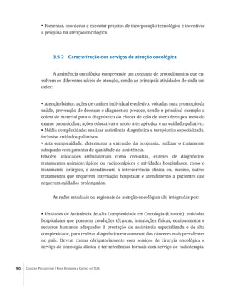 90 Coleção Progestores | Para Entender a Gestão do SUS
•	Fomentar, coordenar e executar projetos de incorporação tecnológica e incentivar
a pesquisa na atenção oncológica.
3.5.2 Caracterização dos serviços de atenção oncológica
A assistência oncológica compreende um conjunto de procedimentos que en-
volvem os diferentes níveis de atenção, sendo as principais atividades de cada um
deles:
•	Atenção básica: ações de caráter individual e coletivo, voltadas para promoção da
saúde, prevenção de doenças e diagnóstico precoce, sendo o principal exemplo a
coleta de material para o diagnóstico do câncer de colo de útero feito por meio do
exame papanicolau; ações educativas e apoio à terapêutica e ao cuidado paliativo.
•	Média complexidade: realizar assistência diagnóstica e terapêutica especializada,
inclusive cuidados paliativos.
•	Alta complexidade: determinar a extensão da neoplasia, realizar o tratamento
adequado com garantia de qualidade da assistência.
Envolve atividades ambulatoriais como consultas, exames de diagnóstico,
tratamentos quimioterápicos ou radioterápicos e atividades hospitalares, como o
tratamento cirúrgico, e atendimento a intercorrência clínica ou, mesmo, outros
tratamentos que requerem internação hospitalar e atendimento a pacientes que
requerem cuidados prolongados.
As redes estaduais ou regionais de atenção oncológica são integradas por:
•	Unidades de Assistência de Alta Complexidade em Oncologia (Unacon): unidades
hospitalares que possuem condições técnicas, instalações físicas, equipamentos e
recursos humanos adequados à prestação de assistência especializada e de alta
complexidade, para realizar diagnóstico e tratamento dos cânceres mais prevalentes
no país. Devem contar obrigatoriamente com serviços de cirurgia oncológica e
serviço de oncologia clínica e ter referências formais com serviço de radioterapia.
livro9f1.indd 90 2/21/aaaa 10:16:48
 
