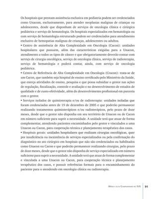 91Média e alta Complexidade no SUS
Os hospitais que prestam assistência exclusiva em pediatria podem ser credenciados
como Unacom, exclusivamente, para atender neoplasias malignas de crianças ou
adolescentes, desde que disponham de serviços de oncologia clínica e cirúrgica
pediátrica e serviço de hematologia. Os hospitais especializados em hematologia ou
com serviço de hematologia estruturado podem ser credenciados para atendimento
exclusivo de hemopatias malígnas de crianças, adolescentes ou adultos.
•	Centro de assistência de Alta Complexidade em Oncologia (Cacon): unidades
hospitalares que possuem, além das características exigidas para a Unacon,
atendimento a todos os tipos de câncer e que obrigatoriamente deverão contar com
serviço de cirurgia oncológica, serviço de oncologia clínica, serviço de radioterapia,
serviço de hematologia e poderá contar, ainda, com serviço de oncologia
pediátrica.
•	Centro de Referência de Alta Complexidade em Oncologia (Cracon): tr����������ata-se de
um Cacon, que também seja hospital de ensino certificado pelo Ministério da Saúde,
que exerça atividades de ensino, pesquisa e que possa subsidiar o gestor nas ações
de regulação, fiscalização, controle e avaliação e no desenvolvimento de estudos de
qualidade e de custo-efetividade, além do desenvolvimento profissional em parceria
com o gestor.
•	Serviços isolados de quimioterapia e/ou de radioterapia: unid������������������ades isoladas que
foram credenciadas antes de 19 de dezembro de 2005 e que poderão permanecer
realizando tratamentos quimioterápicos e/ou radioterápicos, pelo prazo de doze
meses, desde que o gestor não disponha em seu território de Unacon ou de Cacon
em número suficiente para suprir a necessidade. A unidade terá que atuar de forma
complementar, atendendo pacientes encaminhados pelo gestor e vinculados a uma
Unacon ou Cacon, para cooperação técnica e planejamento terapêutico dos casos.
•	Hospitais gerais: un�������������������������������������������������������������idades hospitalares que realizam cirurgias oncológicas, quer
por insuficiência ou inexistência de serviços especializados ou pela confirmação do
diagnóstico no ato cirúrgico em hospitais que não são credenciados ou habilitados
como Unacon ou Cacon e que poderão permanecer realizando cirurgias, pelo prazo
de doze meses, desde que o gestor não disponha de serviço especializado em número
suficienteparasupriranecessidade.Aunidadeteráqueatuardeformacomplementar
e vinculada a uma Unacon ou Cacon, para cooperação técnica e planejamento
terapêutico dos casos, e possuir referências formais para o encaminhamento do
paciente para o atendendo em oncologia clínica ou radioterapia.
livro9f1.indd 91 2/21/aaaa 10:16:48
 