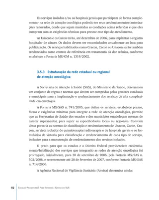 92 Coleção Progestores | Para Entender a Gestão do SUS
Os serviços isolados e/ou os hospitais gerais que participam de forma comple-
mentar na rede de atenção oncológica poderão ter seus credenciamentos/autoriza-
ções renovados, desde que sejam mantidas as condições acima referidas e que eles
cumpram com as exigências técnicas para prestar esse tipo de atendimento.
As Unacon e os Cacon terão, até dezembro de 2006, para implantar o registro
hospitalar de câncer. Os dados devem ser encaminhados anualmente ao Inca para
publicização. Os serviços habilitados como Cracon, Cacon ou Unacon serão também
credenciados como centros de referência em tratamento da dor crônica, conforme
estabelece a Portaria MS/GM n. 1319/2002.
3.5.3 Estruturação da rede estadual ou regional
de atenção oncológica
A Secretaria de Atenção à Saúde (SAS), do Ministério da Saúde, determinou
um conjunto de regras e normas que devem ser cumpridas pelos gestores estaduais
e municipais para a implantação e credenciamento dos serviços de alta complexi-
dade em oncologia.
A Portaria MS/SAS n. 741/2005, que define os serviços, estabelece prazos,
fluxos e exigências mínimas para integrar a rede de atenção oncológica, permite
que as Secretarias de Saúde dos estados e dos municípios estabeleçam normas de
caráter suplementar, para suprir as especificidades locais ou regionais. Constam
dessa portaria as normas de classificação e credenciamento de Unacon, Cacon, Cra-
con, serviços isolados de quimioterapia/radioterapia e de hospitais gerais e os for-
mulários de vistoria para classificação e credenciamento de cada tipo de serviço,
inclusive para a manutenção de credenciamento dos serviços isolados.
O prazo para que os estados e o Distrito Federal providenciem credencia-
mento/habilitação dos serviços que integrarão as redes de atenção oncológica foi
prorrogado, inicialmente, para 30 de setembro de 2006, pela Portaria MS/SAS n.
502/2006, e recentemente até 28 de fevereiro de 2007, conforme Portaria MS/SAS
n. 714/2006.
A Agência Nacional de Vigilância Sanitária (Anvisa) determina ainda:
livro9f1.indd 92 2/21/aaaa 10:16:48
 