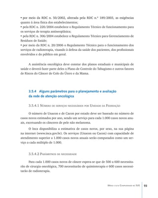 93Média e alta Complexidade no SUS
•	��������������������������������������������������������������������������por meio da RDC n. 50/2002, alterada pela RDC n.º 189/2003, as exigências
quanto à área física dos estabelecimentos;
•	pela RDC n. 220/2004 estabelece o Regulamento Técnico de funcionamento para
os serviços de terapia antineoplásica;
•	pela RDC n. 306/2004 estabelece o Regulamento Técnico para Gerenciamento de
Resíduos de Saúde;
•	por meio da RDC n. 20/2006 o Regulamento Técnico para o funcionamento dos
serviços de radioterapia, visando à defesa da saúde dos pacientes, dos profissionais
envolvidos e do público em geral.
A assistência oncológica deve constar dos planos estaduais e municipais de
saúde e deverá fazer parte deles o Plano de Controle do Tabagismo e outros fatores
de Riscos do Câncer de Colo do Útero e da Mama.
3.5.4 Alguns parâmetros para o planejamento e avaliação
da rede de atenção oncológica
3.5.4.1 Número de serviços necessários por Unidade da Federação
O número de Unacon e de Cacon por estado deve ser baseado no número de
casos novos estimados por ano, sendo um serviço para cada 1.000 casos novos anu-
ais, excetuando os cânceres de pele não melanoma.
O Inca disponibiliza a estimativa de casos novos, por sexo, na sua página
na internet (www.inca.gov.br). Os serviços (Unacon ou Cacon) com capacidade de
atendimento superior a 1.000 casos novos anuais serão computados como um ser-
viço a cada múltiplo de 1.000.
3.5.4.2 Parâmetros de necessidade
Para cada 1.000 casos novos de câncer espera-se que de 500 a 600 necessita-
rão de cirurgia oncológica, 700 necessitarão de quimioterapia e 600 casos necessi-
tarão de radioterapia.
livro9f1.indd 93 2/21/aaaa 10:16:48
 