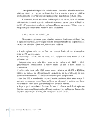 94 Coleção Progestores | Para Entender a Gestão do SUS
Outro parâmetro importante a considerar é a incidência de câncer hematoló-
gico e de câncer em crianças com faixa etária de 0 a 18 anos, já que é permitido o
credenciamento de serviço exclusivo para esse tipo de patologia ou faixa etária.
A incidência média de câncer hematológico é de 5% do total de cânceres
estimados, exceto os de pele não melanoma, enquanto que de câncer pediátrico é
de 2% a 3% desse total, sendo que os hematológicos representam 40% de todas as
neoplasias que acometem os pacientes dessa faixa etária.
3.5.4.3 Parâmetros de produção
É importante considerar nesse cálculo o tempo de funcionamento do serviço,
a capacidade instalada, as condições técnicas dos equipamentos e a disponibilidade
de recursos humanos capacitados, entre outras variáveis.
• Braquiterapia de baixa taxa de dose: um conju���������������������������������nto de cinco fontes seladas deve
tratar até 96 pacientes/ano.
•	Braquiterapia de alta taxa de dose: �������������������������������������cada equipamento deve tratar até 440
pacientes/ano.
•	Quimioterapia: para cada 1���������������������������������������������.000 casos novos, estima-se de 4.200 a 6.300
procedimentos (considerando o tempo médio de seis a nove meses de
tratamento).
•	Radioterapia: par���������������������������������������������������������a cada 1.000 casos novos, estima-se de 40.500 a 42.000 o
número de campos de teleterapia com equipamento de megavoltagem por ano
(considerando em média 1,2 procedimentos cirúrgicos por paciente).
•	Cirurgias: 600 a 7������������������������������������������������������������00 cirurgias oncológicas/ano para cada 1.000 casos novos. O
gestor deve programar para as Unacon e Cacon um número de cirurgias proporcional
ao número de casos novos que serão seguidos por esses serviços.
•	Hospital geral: no máximo�������������������������������������������������deve ser de 10% do número total de cirurgias do
hospital, para procedimentos ginecológicos, mastológicos, urológicos e do aparelho
digestivo e realizar, no mínimo, 300 cirurgias de câncer no ano.
livro9f1.indd 94 2/21/aaaa 10:16:49
 