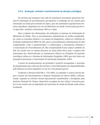 95Média e alta Complexidade no SUS
3.5.5 Avaliação, controle e monitoramento da atenção oncológica
Os serviços que integram essa rede de assistência necessitam apresentar lau-
dos de solicitação de procedimentos previamente à realização do ato (laudo para
internação ou laudo para emissão de Apac), que são analisados segundo bases téc-
nicas específicas, disponíveis no site do Ministério da Saúde (www.saude.gov.br) e,
se aprovado, recebem o documento AIH ou a Apac.
Para o registro das informações são utilizados os sistemas de informação do
Ministério da Saúde. Para os procedimentos ambulatoriais de média complexida-
de, como as consultas médicas e os exames de diagnóstico, utiliza-se o Boletim de
Produção Ambulatorial (BPA) do SIA; para os procedimentos ambulatoriais de alta
complexidade, como a quimioterapia e a radioterapia, o instrumento utilizado é
a Autorização de Procedimentos de Alta Complexidade/Custo (Apac) também do
SIA, de acordo com as rotinas descritas no início deste livro; para o registro das
internações por intercorrências ou tratamentos clínicos ou cirúrgicos do paciente
oncológico utiliza-se o Sistema de Informação Hospitalar (SIH) que tem como seu
principal instrumento a Autorização de Internação Hospitalar (AIH).
A partir do monitoramento da produção é possível acompanhar a execução
da programação para cada um dos serviços e estas informações são disponibilizadas
pelo Datasus em meio magnético ou no site www.datasus.gov.br.
Conforme a Portaria SAS/MS n. 741/2005, as unidades e centros devem dis-
por e manter em funcionamento o Registro Hospitalar de Câncer (RHC), informa-
tizado, segundo os critérios técnico-operacionais estabelecidos e divulgados pelo
Instituto Nacional de Câncer, disponível na página do Inca (http://www.inca.gov.
br) ou de acordo com as disposições da Secretaria de Saúde do Estado onde estiver
localizado.
livro9f1.indd 95 2/21/aaaa 10:16:49
 