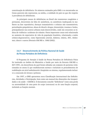 97Média e alta Complexidade no SUS
conceituação de deficiência. Os números estimados pela OMS e os encontrados no
Censo parecem não representar, na média, a realidade do país no que diz respeito
à prevalência de deficiências.
As principais causas de deficiências no Brasil são transtornos congênitos e
perinatais, decorrentes da falta de assistência, ou assistência inadequada às mu-
lheres na fase reprodutiva; doenças transmissíveis e crônicas não transmissíveis;
perturbações psiquiátricas; abuso de álcool e drogas; desnutrição; traumas e lesões,
principalmente nos centros urbanos mais desenvolvidos, onde são crescentes os ín-
dices de violência e acidentes de trânsito. Outra importante causa está relacionada
ao aumento da expectativa de vida da população brasileira, relacionada a males
crônico-degenerativos, como hipertensão arterial, diabetes, infarto, AVC, Alzhei-
mer, câncer e outros (Portaria GM/MS n. 1060/2002).
3.6.1 Desenvolvimento da Política Nacional de Saúde
da Pessoa Portadora de Deficiência
O Programa de Atenção à Saúde da Pessoa Portadora de Deficiência Física
foi instituído no âmbito do Ministério a Saúde por meio da Portaria GM/MS n.
827/1991, em decorrência da qual foram editadas um conjunto de portarias (rela-
cionadas no anexo I) que estabeleceram normas e incluíram os procedimentos de
reabilitação em nível ambulatorial e hospitalar no sistema, regulamentando inclusi-
ve a concessão de órteses e próteses.
Em 1997, a OMS apresentou nova Classificação Internacional das Deficiên-
cias, Atividades e Participação, bem como um manual das dimensões das incapaci-
dades e da saúde – CIDDM-2. O documento concebe “deficiência” como uma perda
ou anormalidade de uma parte do corpo (estrutura) ou de uma função corporal,
incluindo as funções mentais.
livro9f1.indd 97 2/21/aaaa 10:16:49
 