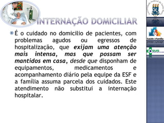 É o cuidado no domicilio de pacientes, com problemas agudos ou egressos de hospitalização, que  exijam uma atenção mais intensa, mas que possam ser mantidos em casa,  desde que  disponham de equipamentos, medicamentos e acompanhamento diário pela equipe da ESF e a família assuma parcela dos cuidados. Este atendimento não substitui a internação hospitalar. 