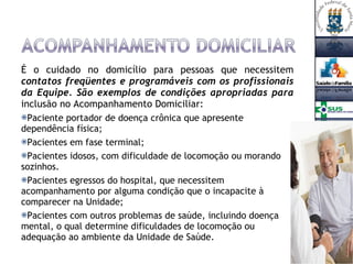 É o cuidado no domicílio para pessoas que necessitem  contatos freqüentes e programáveis com os profissionais da Equipe. São exemplos de condições apropriadas para  inclusão no Acompanhamento Domiciliar:  Paciente portador de doença crônica que apresente dependência física; Pacientes em fase terminal; Pacientes idosos, com dificuldade de locomoção ou morando sozinhos. Pacientes egressos do hospital, que necessitem acompanhamento por alguma condição que o incapacite à comparecer na Unidade; Pacientes com outros problemas de saúde, incluindo doença mental, o qual determine dificuldades de locomoção ou adequação ao ambiente da Unidade de Saúde. 
