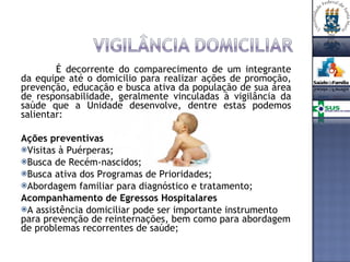 É decorrente do comparecimento de um integrante da equipe até o domicilio para realizar ações de promoção, prevenção, educação e busca ativa da população de sua área de responsabilidade, geralmente vinculadas à vigilância da saúde que a Unidade desenvolve, dentre estas podemos salientar: Ações preventivas Visitas à Puérperas; Busca de Recém-nascidos; Busca ativa dos Programas de Prioridades; Abordagem familiar para diagnóstico e tratamento; Acompanhamento de Egressos Hospitalares A assistência domiciliar pode ser importante instrumento para prevenção de reinternações, bem como para abordagem de problemas recorrentes de saúde; 