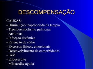 CAUSAS:
- Diminuição inapropriada da terapia
- Tromboembolismo pulmonar
- Arritmias
- Infecção sistêmica
- Retenção de sódio
- Excessos físicos, emocionais
- Desenvolvimento de comorbidades
- IAM
- Endocardite
- Miocardite aguda
DESCOMPENSAÇÃODESCOMPENSAÇÃO
 