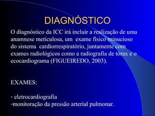 O diagnóstico da ICC irá incluir a realização de uma
anamnese meticulosa, um exame físico minucioso
do sistema cardiorrespiratório, juntamente com
exames radiológicos como a radiografia de tórax e o
ecocardiograma (FIGUEIREDO, 2003).
EXAMES:
- eletrocardiografia
-monitoração da pressão arterial pulmonar.
DIAGNÓSTICODIAGNÓSTICO
 