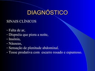 SINAIS CLÍNICOS
- Falta de ar,
- Dispnéia que piora a noite,
- Insônia,
- Náuseas,
- Sensação de plenitude abdominal.
- Tosse produtiva com escarro rosado e espumoso.
DIAGNÓSTICODIAGNÓSTICO
 