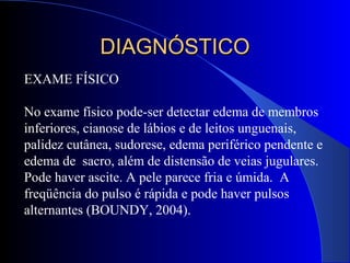 EXAME FÍSICO
No exame físico pode-ser detectar edema de membros
inferiores, cianose de lábios e de leitos unguenais,
palidez cutânea, sudorese, edema periférico pendente e
edema de sacro, além de distensão de veias jugulares.
Pode haver ascite. A pele parece fria e úmida. A
freqüência do pulso é rápida e pode haver pulsos
alternantes (BOUNDY, 2004).
DIAGNÓSTICODIAGNÓSTICO
 